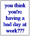 Text Box: you think you're having a bad day at work???
